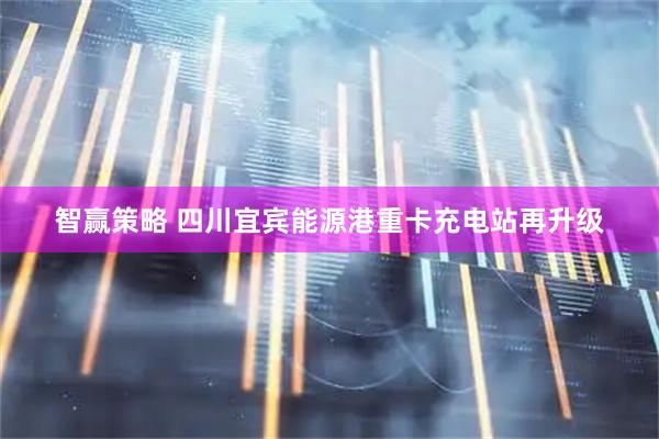 智赢策略 四川宜宾能源港重卡充电站再升级
