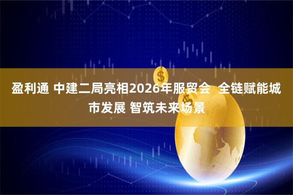 盈利通 中建二局亮相2026年服贸会  全链赋能城市发展 智筑未来场景