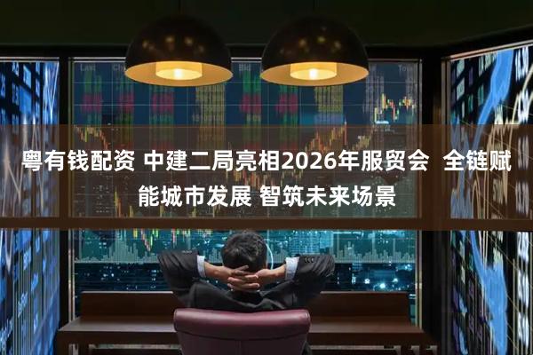 粤有钱配资 中建二局亮相2026年服贸会  全链赋能城市发展 智筑未来场景