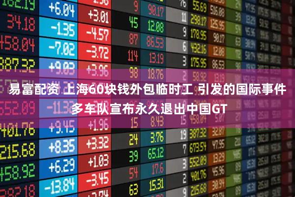 易富配资 上海60块钱外包临时工 引发的国际事件 多车队宣布永久退出中国GT