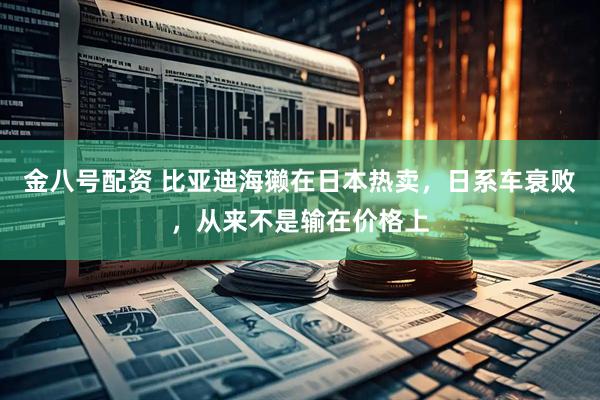 金八号配资 比亚迪海獭在日本热卖，日系车衰败，从来不是输在价格上