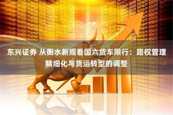 东兴证券 从衡水新规看国六货车限行：路权管理精细化与货运转型的调整