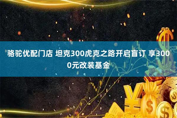 骆驼优配门店 坦克300虎克之路开启盲订 享3000元改装基金