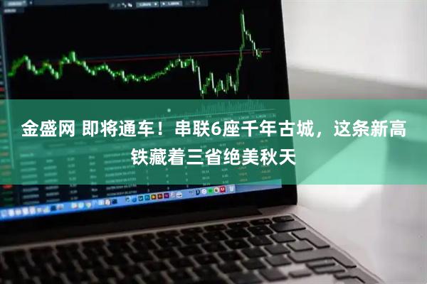 金盛网 即将通车！串联6座千年古城，这条新高铁藏着三省绝美秋天
