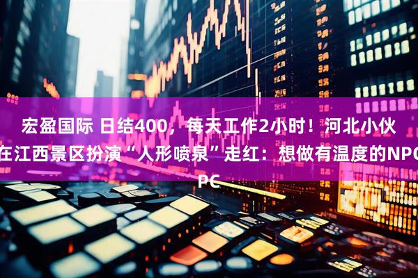 宏盈国际 日结400，每天工作2小时！河北小伙在江西景区扮演“人形喷泉”走红：想做有温度的NPC