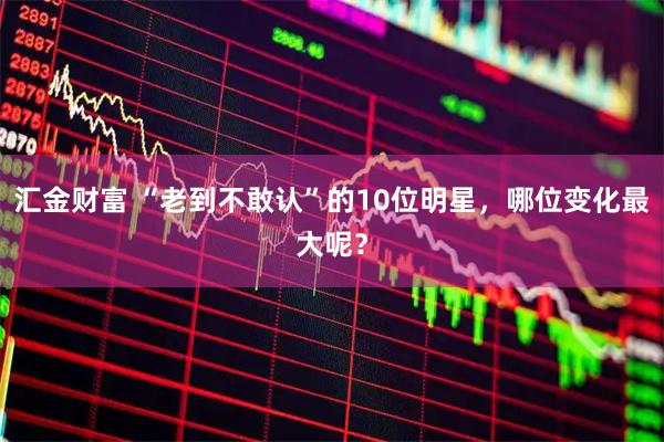 汇金财富 “老到不敢认”的10位明星，哪位变化最大呢？