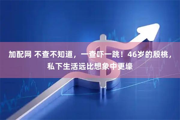加配网 不查不知道，一查吓一跳！46岁的殷桃，私下生活远比想象中更壕