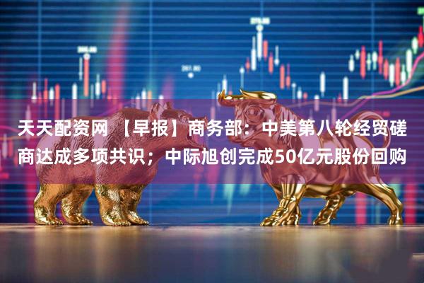 天天配资网 【早报】商务部：中美第八轮经贸磋商达成多项共识；中际旭创完成50亿元股份回购