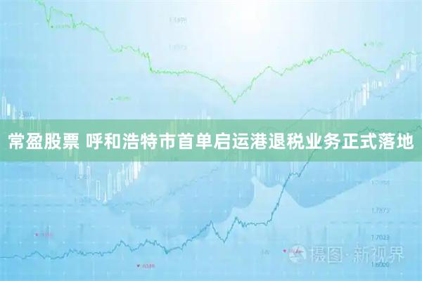 常盈股票 呼和浩特市首单启运港退税业务正式落地