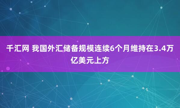 千汇网 我国外汇储备规模连续6个月维持在3.4万亿美元上方