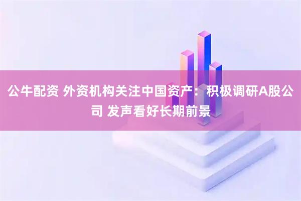 公牛配资 外资机构关注中国资产：积极调研A股公司 发声看好长期前景