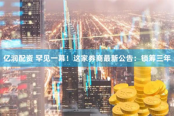 亿润配资 罕见一幕!这家券商最新公告:锁筹三年