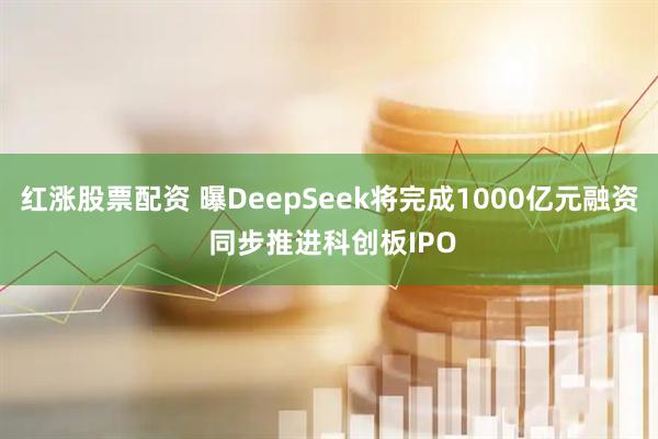 红涨股票配资 曝DeepSeek将完成1000亿元融资 同步推进科创板IPO