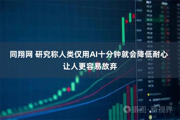 同翔网 研究称人类仅用AI十分钟就会降低耐心 让人更容易放弃