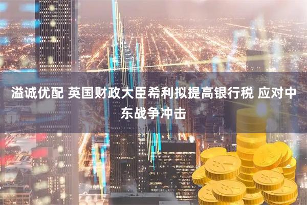 溢诚优配 英国财政大臣希利拟提高银行税 应对中东战争冲击