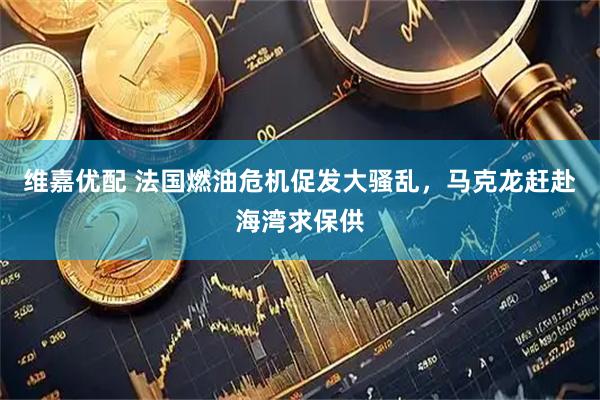 维嘉优配 法国燃油危机促发大骚乱,马克龙赶赴海湾求保供