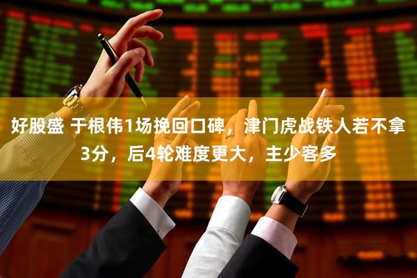 好股盛 于根伟1场挽回口碑，津门虎战铁人若不拿3分，后4轮难度更大，主少客多