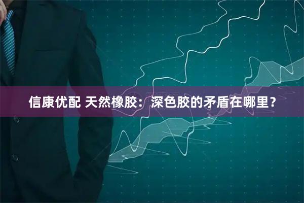 信康优配 天然橡胶：深色胶的矛盾在哪里？