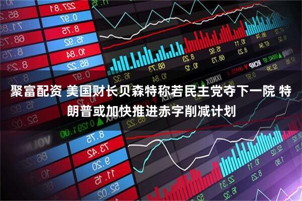 聚富配资 美国财长贝森特称若民主党夺下一院 特朗普或加快推进赤字削减计划