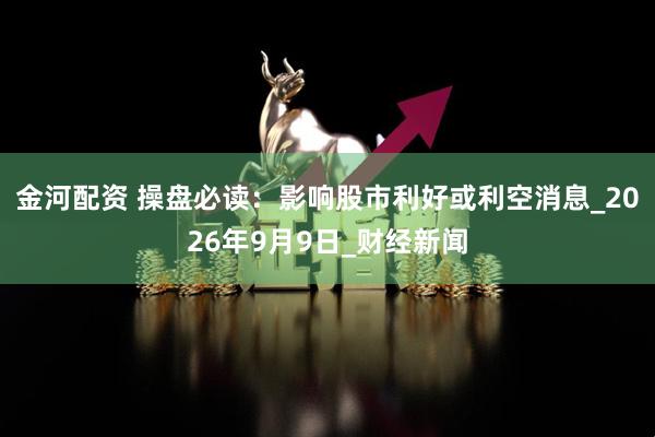 金河配资 操盘必读：影响股市利好或利空消息_2026年9月9日_财经新闻