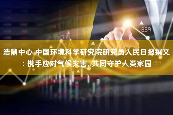 浩鼎中心 中国环境科学研究院研究员人民日报撰文: 携手应对气候灾害, 共同守护人类家园