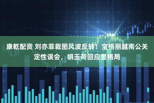 康乾配资 刘亦菲裁图风波反转！宝格丽越南公关定性误会，胡玉荷回应显格局