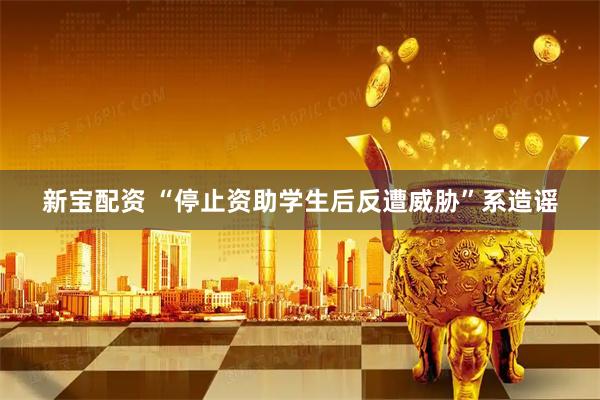 新宝配资 “停止资助学生后反遭威胁”系造谣