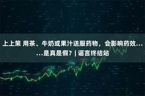 上上策 用茶、牛奶或果汁送服药物，会影响药效……是真是假？| 谣言终结站