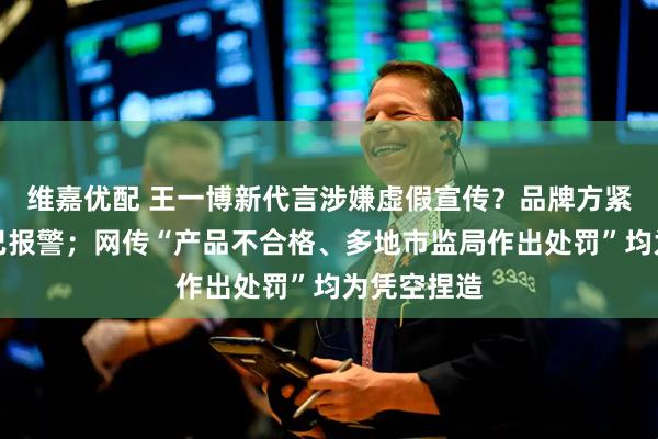 维嘉优配 王一博新代言涉嫌虚假宣传？品牌方紧急发声：已报警；网传“产品不合格、多地市监局作出处罚”均为凭空捏造