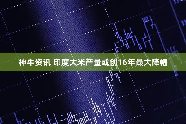神牛资讯 印度大米产量或创16年最大降幅