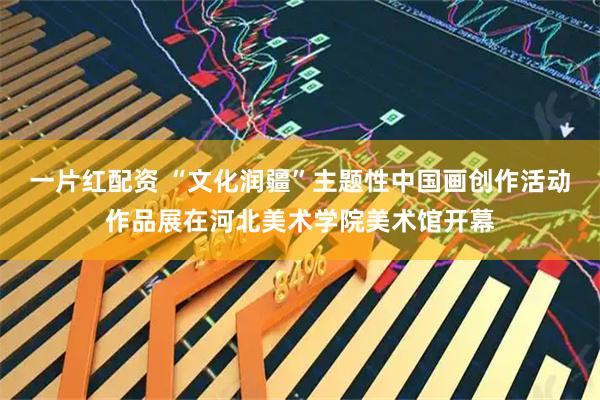 一片红配资 “文化润疆”主题性中国画创作活动作品展在河北美术学院美术馆开幕
