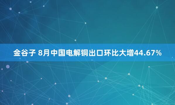 金谷子 8月中国电解铜出口环比大增44.67%