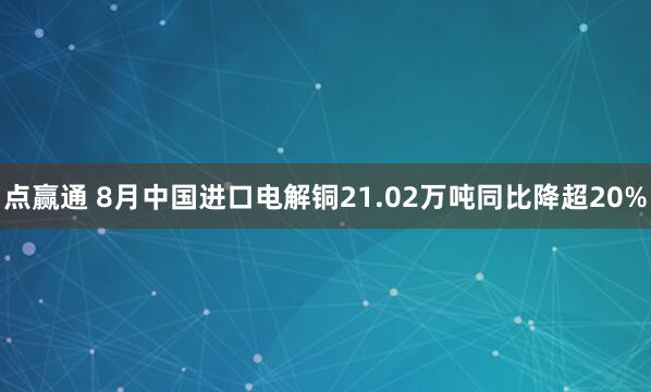 点赢通 8月中国进口电解铜21.02万吨同比降超20%
