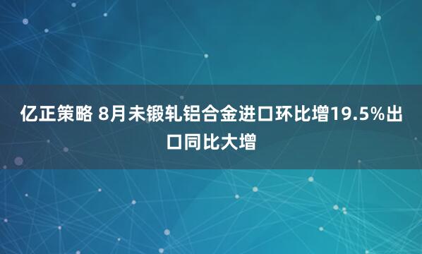 亿正策略 8月未锻轧铝合金进口环比增19.5%出口同比大增