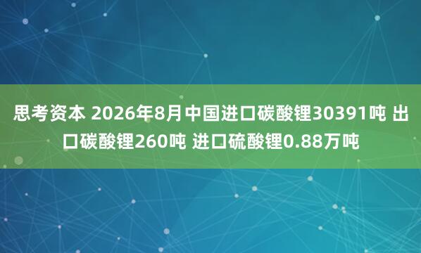 思考资本 2026年8月中国进口碳酸锂30391吨 出口碳酸锂260吨 进口硫酸锂0.88万吨